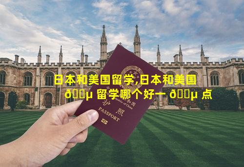 日本和美国留学,日本和美国 🐵 留学哪个好一 🌵 点